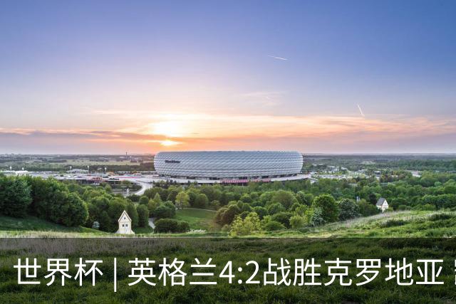 世界杯 | 英格兰4:2战胜克罗地亚 凯恩平队史世界杯进球纪录