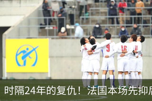 时隔24年的复仇！法国本场先抑后扬 一扫韩日世界杯阴霾